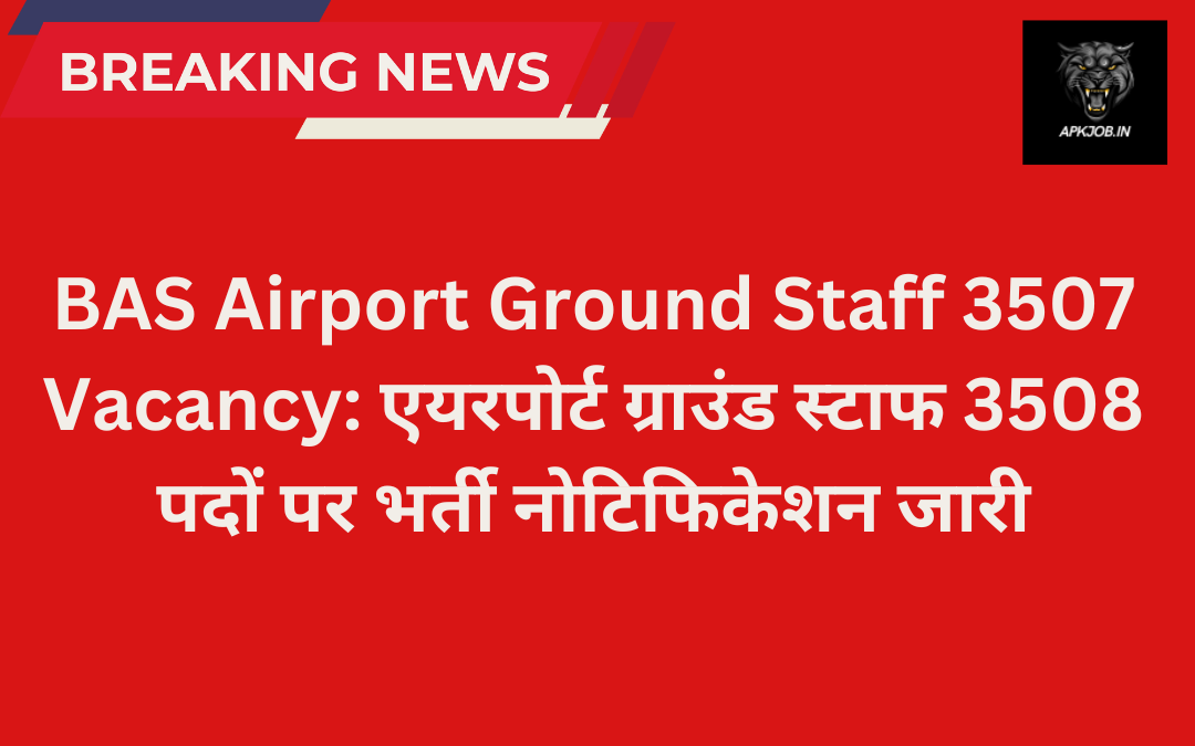 BAS Airport Ground Staff 3507 Vacancy: एयरपोर्ट ग्राउंड स्टाफ 3508 पदों पर भर्ती नोटिफिकेशन जारी